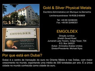 Escritório Administrativo em Munique na Alemanha
Lerchenauerstrasse 18-RGB,D-80809
Tel: +49 89 32496355
Fax: +49 89 32496351
Gold & Silver Physical Metals
EMGOLDEX
Direção Jurídica:
Sheikh Zaued Road
Jumairah Lake Towers, Indigo Tower, 704
P.O. Box 340531
Dubai - Emirados Árabes Unidos
Diretor/Presidente: Michael Ryss
Por que está em Dubai?
Dubai é o centro de transação do ouro no Oriente Médio e nas Índias, com maior
crescimento no mundo, exportando uma média de 300 toneladas por ano. É a única
cidade no mundo conhecida como cidade do ouro.
 