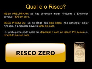 Qual é o Risco?
RISCO ZERO
MESA PRELIMINAR: Se não conseguir incluir ninguém, a Emgoldex
devolve 130€ em ouro.
MESA PRINCIPAL: Se ao longo dos dois ciclos, não conseguir incluir
ninguém, a Emgoldex devolve 500€ em ouro.
- O participante pode optar em depositar o ouro no Banco Pro Aurum ou
recebê-lo em sua casa.
 