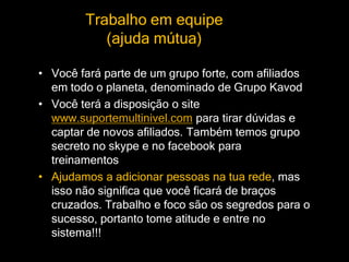 Trabalho em equipe
(ajuda mútua)
• Você fará parte de um grupo forte, com afiliados
em todo o planeta, denominado de Grupo Kavod
• Você terá a disposição o site
www.suportemultinivel.com para tirar dúvidas e
captar de novos afiliados. Também temos grupo
secreto no skype e no facebook para
treinamentos
• Ajudamos a adicionar pessoas na tua rede, mas
isso não significa que você ficará de braços
cruzados. Trabalho e foco são os segredos para o
sucesso, portanto tome atitude e entre no
sistema!!!
 