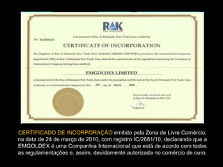 CERTIFICADO DE INCORPORAÇÃO emitido pela Zona de Livre Comércio,
na data de 24 de março de 2010, com registro IC/2681/10, declarando que a
EMGOLDEX é uma Companhia Internacional que está de acordo com todas
as regulamentações e, assim, devidamente autorizada no comércio de ouro.
 
