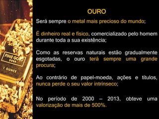 OURO
Será sempre o metal mais precioso do mundo;
É dinheiro real e físico, comercializado pelo homem
durante toda a sua existência;
Como as reservas naturais estão gradualmente
esgotadas, o ouro terá sempre uma grande
procura;
Ao contrário de papel-moeda, ações e títulos,
nunca perde o seu valor intrínseco;
No período de 2000 – 2013, obteve uma
valorização de mais de 500%.
 