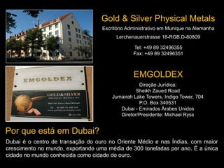 Escritório Administrativo em Munique na Alemanha
Lerchenauerstrasse 18-RGB,D-80809
Tel: +49 89 32496355
Fax: +49 89 32496351
Gold & Silver Physical Metals
EMGOLDEX
Direção Jurídica:
Sheikh Zaued Road
Jumairah Lake Towers, Indigo Tower, 704
P.O. Box 340531
Dubai - Emirados Árabes Unidos
Diretor/Presidente: Michael Ryss
Por que está em Dubai?
Dubai é o centro de transação do ouro no Oriente Médio e nas Índias, com maior
crescimento no mundo, exportando uma média de 300 toneladas por ano. É a única
cidade no mundo conhecida como cidade do ouro.
 