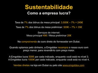 Serviços de internet:
Mesa principal 40€ / Mesa preliminar 20€
Taxa de 7% dos bônus da mesa principal: 3.500€ – 7% = 245€
Na compra/venda do ouro direto do fornecedor em Dubai.
Quando optamos pelo dinheiro, a Emgoldex recompra o nosso ouro com
preço menor, para revendê-lo com preço maior.
A Emgoldex lucra 500€ por cada indicado, enquanto você está no nível 3.
A Emgoldex lucra 1000€ por cada indicado, enquanto você está no nível 4.
Vendas diretas na loja em Dubai ou pelo site www.emgoldex.com
Taxa de 7% dos bônus da mesa preliminar: 500€ – 7% = 35€
Sustentabilidade
Como a empresa lucra?
 