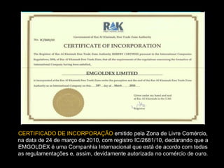 CERTIFICADO DE INCORPORAÇÃO emitido pela Zona de Livre Comércio,
na data de 24 de março de 2010, com registro IC/2681/10, declarando que a
EMGOLDEX é uma Companhia Internacional que está de acordo com todas
as regulamentações e, assim, devidamente autorizada no comércio de ouro.
 