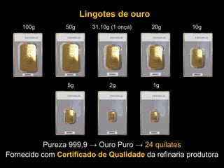 Fornecido com Certificado de Qualidade da refinaria produtora
Lingotes de ouro
Pureza 999,9 → Ouro Puro → 24 quilates
100g 50g 31,10g (1 onça) 20g 10g
5g 2g 1g
 