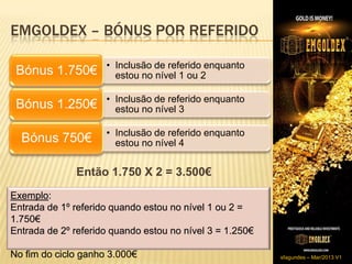 EMGOLDEX – BÓNUS POR REFERIDO

                     • Inclusão de referido enquanto
 Bónus 1.750€          estou no nível 1 ou 2

                     • Inclusão de referido enquanto
 Bónus 1.250€          estou no nível 3

                     • Inclusão de referido enquanto
  Bónus 750€           estou no nível 4


              Então 1.750 X 2 = 3.500€
Exemplo:
Entrada de 1º referido quando estou no nível 1 ou 2 =
1.750€
Entrada de 2º referido quando estou no nível 3 = 1.250€

No fim do ciclo ganho 3.000€                              sfagundes – Mar/2013 V1
 