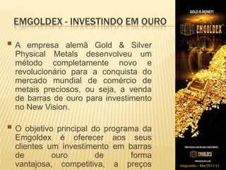 EMGOLDEX - INVESTINDO EM OURO

A   empresa alemã Gold & Silver
  Physical Metals desenvolveu um
  método completamente novo e
  revolucionário para a conquista do
  mercado mundial de comércio de
  metais preciosos, ou seja, a venda
  de barras de ouro para investimento
  no New Vision.

 O objetivo principal do programada
  Emgoldex é oferecer aos seus
  clientes um investimento em barras
  de        ouro      de       forma
  vantajosa, competitiva, a preços      sfagundes – Mar/2013 V1
 