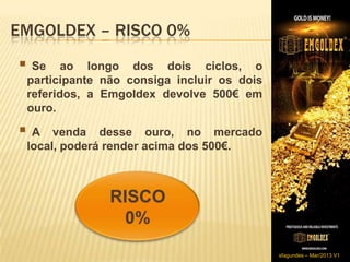 EMGOLDEX – RISCO 0%
 Se    ao longo dos dois ciclos, o
 participante não consiga incluir os dois
 referidos, a Emgoldex devolve 500€ em
 ouro.

A    venda desse ouro, no mercado
 local, poderá render acima dos 500€.




                                            sfagundes – Mar/2013 V1
 
