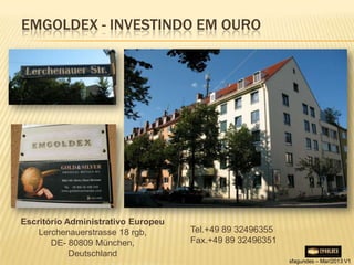 EMGOLDEX - INVESTINDO EM OURO




Escritório Administrativo Europeu
    Lerchenauerstrasse 18 rgb,      Tel.+49 89 32496355
       DE- 80809 München,           Fax.+49 89 32496351
            Deutschland
                                                          sfagundes – Mar/2013 V1
 