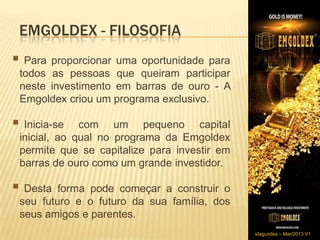EMGOLDEX - FILOSOFIA
 Para proporcionar    uma oportunidade para
    todos as pessoas que queiram participar
    neste investimento em barras de ouro - A
    Emgoldex criou um programa exclusivo.
​
 Inicia-se      com um pequeno capital
    inicial, ao qual no programa da Emgoldex
    permite que se capitalize para investir em
    barras de ouro como um grande investidor.

 Desta     forma pode começar a construir o
    seu futuro e o futuro da sua família, dos
    seus amigos e parentes.
                                                 sfagundes – Mar/2013 V1
 