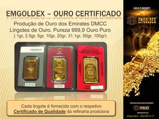 EMGOLDEX – OURO CERTIFICADO
  Produção de Ouro dos Emirates DMCC
Lingotes de Ouro. Pureza 999,9 Ouro Puro
 ( 1gr, 2.5gr, 5gr, 10gr, 20gr, 31.1gr, 50gr, 100gr)




    Cada lingote é fornecido com o respetivo
 Certificado de Qualidade da refinaria produtora
                                                       sfagundes – Mar/2013 V1
 