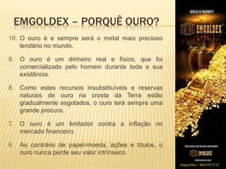 EMGOLDEX – PORQUÊ OURO?
10. O ouro é e sempre será o metal mais precioso
    lendário no mundo.

9. O ouro é um dinheiro real e físico, que foi
   comercializado pelo homem durante toda a sua
   existência.

8. Como estes recursos insubstituíveis e reservas
   naturais de ouro na crosta da Terra estão
   gradualmente esgotados, o ouro terá sempre uma
   grande procura.

7. O ouro é um limitador contra a inflação no
   mercado financeiro.

6. Ao contrário de papel-moeda, ações e títulos, o
   ouro nunca perde seu valor intrínseco.
                                                     sfagundes – Mar/2013 V1
 