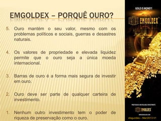 EMGOLDEX – PORQUÊ OURO?
5. Ouro mantém o seu valor, mesmo com os
   problemas políticos e sociais, guerras e desastres
   naturais.

4. Os valores de propriedade e elevada liquidez
   permite que o ouro seja a única moeda
   internacional.​

3. Barras de ouro é a forma mais segura de investir
   em ouro.

2. ​Ouro deve ser parte de qualquer carteira de
    investimento.

1. Nenhum outro investimento tem o poder de
   riqueza de preservação como o ouro.                  sfagundes – Mar/2013 V1
 
