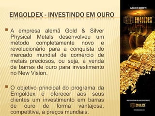 EMGOLDEX - INVESTINDO EM OURO

A

empresa alemã Gold & Silver
Physical Metals desenvolveu um
método completamente novo e
revolucionário para a conquista do
mercado mundial de comércio de
metais preciosos, ou seja, a venda
de barras de ouro para investimento
no New Vision.

 O objetivo principal do programa

da
Emgoldex é oferecer aos seus
clientes um investimento em barras
de ouro de forma vantajosa,
competitiva, a preços mundiais.

 