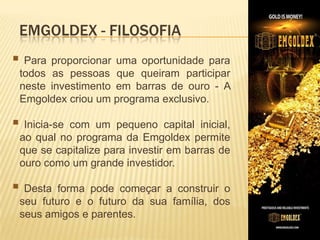 EMGOLDEX - FILOSOFIA
 Para proporcionar

uma oportunidade para
todos as pessoas que queiram participar
neste investimento em barras de ouro - A
Emgoldex criou um programa exclusivo.

​

 Inicia-se

com um pequeno capital inicial,
ao qual no programa da Emgoldex permite
que se capitalize para investir em barras de
ouro como um grande investidor.

 Desta

forma pode começar a construir o
seu futuro e o futuro da sua família, dos
seus amigos e parentes.

 