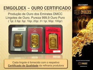 EMGOLDEX – OURO CERTIFICADO
Produção de Ouro dos Emirates DMCC
Lingotes de Ouro. Pureza 999,9 Ouro Puro
( 1gr, 2.5gr, 5gr, 10gr, 20gr, 31.1gr, 50gr, 100gr)

Cada lingote é fornecido com o respetivo
Certificado de Qualidade da refinaria produtora

 