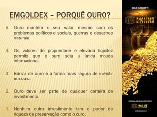EMGOLDEX – PORQUÊ OURO?
5. Ouro mantém o seu valor, mesmo com os
problemas políticos e sociais, guerras e desastres
naturais.
4. Os valores de propriedade e elevada liquidez
permite que o ouro seja a única moeda
internacional.​
3. Barras de ouro é a forma mais segura de investir
em ouro.

2. ​Ouro deve ser parte de qualquer carteira de
investimento.
1. Nenhum outro investimento tem o poder de
riqueza de preservação como o ouro.

 