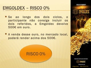  Se   ao longo dos dois ciclos, o
 par ticipante não consiga incluir os
 dois referidos, a Emgoldex devolve
 500€ em ouro.

A venda desse ouro, no mercado local,
 poderá render acima dos 500€.




                                         sfagundes – Mar/2013 V1
 