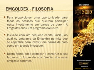  Para   proporcionar uma oportunidade para
    todos as pessoas que queiram participar
    neste investimento em barras de ouro - A
    Emgoldex criou um programa exclusivo.
​
 Inicia-se com um pequeno capital inicial, ao
    qual no programa da Emgoldex permite que
    se capitalize para investir em barras de ouro
    como um grande investidor.

 Desta forma pode começar a construir o seu
    futuro e o futuro da sua família, dos seus
    amigos e parentes.

                                                    sfagundes – Mar/2013 V1
 