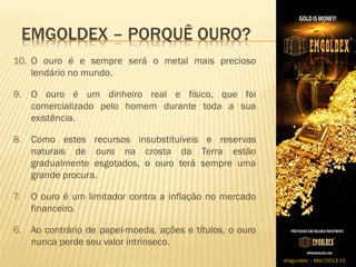 10. O ouro é e sempre será o metal mais precioso
    lendário no mundo.

9. O ouro é um dinheiro real e físico, que foi
   comercializado pelo homem durante toda a sua
   existência.

8. Como estes recursos insubstituíveis e reservas
   naturais de ouro na crosta da Terra estão
   gradualmente esgotados, o ouro terá sempre uma
   grande procura.

7.   O ouro é um limitador contra a inflação no mercado
     financeiro.

6. Ao contrário de papel-moeda, ações e títulos, o ouro
   nunca perde seu valor intrínseco.
                                                          sfagundes – Mar/2013 V1
 