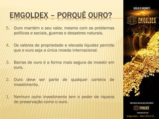 5. Ouro mantém o seu valor, mesmo com os problemas
   políticos e sociais, guerras e desastres naturais.

4. Os valores de propriedade e elevada liquidez permite
   que o ouro seja a única moeda internacional.​

3. Barras de ouro é a forma mais segura de investir em
   ouro.

2. ​Ouro deve ser parte de qualquer carteira de
    investimento.

1. Nenhum outro investimento tem o poder de riqueza
   de preservação como o ouro.


                                                          sfagundes – Mar/2013 V1
 