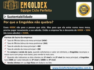 Equipe Ciclo Perfeito

 Sustentabilidade
Por que a Emgoldex não quebra?
Esses 4000€ vão para a pessoa que cicla. Mas para que ela entre numa nova mesa,
precisa pagar novamente a sua adesão. Então a empresa faz o desconto de 4000€ – 500€
(da nova adesão) = 3500€.
Formas de lucro da empresa:







Taxa de 7% dos bônus da mesa principal (245€)
Taxa de 7% dos bônus da mesa preliminar (35€)
Taxa de adesão da mesa principal = 40€
Taxa de adesão da mesa principal = 20€
Na compra e venda de ouro, quando solicitamos o valor em dinheiro, a Emgoldex recompra o
nosso ouro com preço mais baixo, para vende-lo mais caro.
 Quando não indicamos os dois clientes no 1º nível e no 2º nível da mesa principal, a Emgoldex
lucra 500€ por cada indicado no 3º nível e 1000€ no 4º nível.
 Vendas diretas em sua loja física em Dubai e no Site.

www.CicloPerfeitoEmgoldex.com.br

 