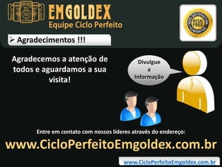 Equipe Ciclo Perfeito

 Agradecimentos !!!
Agradecemos a atenção de
todos e aguardamos a sua
visita!

Divulgue
a
Informação

Entre em contato com nossos líderes através do endereço:

www.CicloPerfeitoEmgoldex.com.br
www.CicloPerfeitoEmgoldex.com.br

 