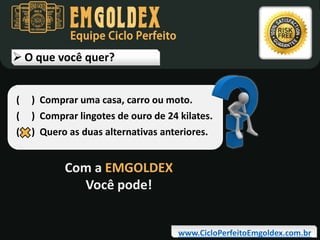 Equipe Ciclo Perfeito

 O que você quer?
(
(
(

) Comprar uma casa, carro ou moto.
) Comprar lingotes de ouro de 24 kilates.
) Quero as duas alternativas anteriores.

Com a EMGOLDEX
Você pode!
www.CicloPerfeitoEmgoldex.com.br

 