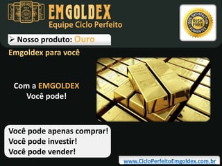 Equipe Ciclo Perfeito

 Nosso produto: Ouro
Emgoldex para você

Com a EMGOLDEX
Você pode!

Você pode apenas comprar!
Você pode investir!
Você pode vender!
www.CicloPerfeitoEmgoldex.com.br

 