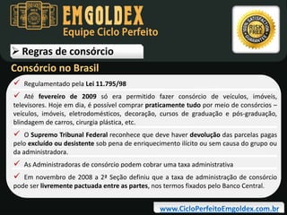Equipe Ciclo Perfeito

 Regras de consórcio
Consórcio no Brasil
 Regulamentado pela Lei 11.795/98
 Até fevereiro de 2009 só era permitido fazer consórcio de veículos, imóveis,
televisores. Hoje em dia, é possível comprar praticamente tudo por meio de consórcios –
veículos, imóveis, eletrodomésticos, decoração, cursos de graduação e pós-graduação,
blindagem de carros, cirurgia plástica, etc.

 O Supremo Tribunal Federal reconhece que deve haver devolução das parcelas pagas

pelo excluído ou desistente sob pena de enriquecimento ilícito ou sem causa do grupo ou
da administradora.

 As Administradoras de consórcio podem cobrar uma taxa administrativa
 Em novembro de 2008 a 2ª Seção definiu que a taxa de administração de consórcio
pode ser livremente pactuada entre as partes, nos termos fixados pelo Banco Central.

www.CicloPerfeitoEmgoldex.com.br

 