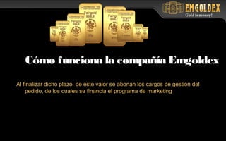 Al finalizar dicho plazo, de este valor se abonan los cargos de gestión del
pedido, de los cuales se financia el programa de marketing
Cómo funciona la compañía Emgoldex
 