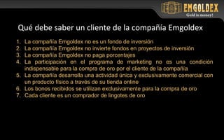 1. La compañía Emgoldex no es un fondo de inversión
2. La compañía Emgoldex no invierte fondos en proyectos de inversión
3. La compañía Emgoldex no paga porcentajes
4. La participación en el programa de marketing no es una condición
indispensable para la compra de oro por el cliente de la compañía
5. La compañía desarrolla una actividad única y exclusivamente comercial con
un producto físico a través de su tienda online
6. Los bonos recibidos se utilizan exclusivamente para la compra de oro
7. Cada cliente es un comprador de lingotes de oro
Qué debe saber un cliente de la compañía Emgoldex
 