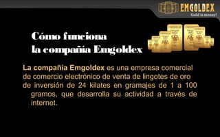 La compañía Emgoldex es una empresa comercial
de comercio electrónico de venta de lingotes de oro
de inversión de 24 kilates en gramajes de 1 a 100
gramos, que desarrolla su actividad a través de
internet.
Cómo funciona
la compañía Emgoldex
 