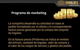 La compañía desarrolla su actividad en base al
pedido formalizado por el cliente y la correspondiente
factura previa generada por la compra del conjunto
de lingotes.
En la factura previa (Proforma) se indica el nombre
del artículo, cantidad de lingotes, valor de compra y
el valor de los cargos de servicio y gestión del pedido
Programa de marketing
 