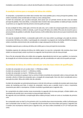 Condições e procedimentos para o cálculo das bonificações de crédito para a mesa principal de encomendas

A condição mínima para a recepção de bônus de crédito:
O comprador, o proprietário da ordem deve envolver dois novos pedidos para a mesa principal de pedidos. Estas
ordens envolvidas serão consideradas em todos os ciclos subsequentes.
A ordem do comprador, por sua plena execução, deve passar por um período mínimo de dois ciclos da tabela
principal de pedidos. Para este efeito, o comprador deve envolver dois novos pedidos na tabela principal, estando
no primeiro ou no segundo nível do primeiro ciclo do quadro principal.
Se esta condição for feito, então após o término de cada ciclo, com a ordem de compensação bônus comprador a
uma taxa de 3.500 bônus crédito é cobrado, a partir do qual 245 bônus de crédito (7%) como de encontro para o
processamento de pedidos é subtraído. Na permaneceu 3,255 crédito bônus barras de ouro para investimento são
comprados.
Em caso de anulação da Ordem, o comprador pode emitir uma nova ordem ou prolongar uma ação da anterior,
reinvestindo 540 bônus de crédito. A participação do comprador no programa de marketing GOLDEX prossegue,
ordens envolvidos anteriormente são considerados a cargo subsequente de bônus de crédito.
Condições especiais para a cobrança de bônus de crédito para a mesa principal de encomendas
Condições especiais de cobrança de bônus de crédito operar no caso de o comprador não envolveu duas novas
ordens na mesa principal, sendo no primeiro ou segundo nível do primeiro ciclo da mesa principal.
Para o fim do comprador bônus de crédito são carregadas, dependendo do nível em que o pedido é, no momento
da recepção de um mínimo de duas ordens envolvidos, que são considerados em cada ciclo do quadro principal.

Quantidade de bônus de crédito cobrado por uma das duas ordens de qualificação:
A ordem do comprador em um ou dois níveis – 1.750 bônus crédito
A ordem do comprador no nível 3 – 1.250 bônus crédito
A ordem do comprador no nível 4 – 750 bônus de crédito
Uma Ordem envolvido em qualquer nível ou nenhum Ordens envolvidos do comprador sobre a mesa principal, não
concede o direito à Ordem do comprador para a recepção de compensação. Este ciclo não é considerada como a
execução da ordem. Bônus de crédito não são cobrados.
A ordem do comprador vai automaticamente para o ciclo de início até que a condição de envolver pelo menos duas
ordens de marketing será feito. A ordem do comprador retorna para a posição inicial e inicia o movimento
novamente para obter a recompensa. A Ordem envolvido é guardado para o segundo ciclo.
Se o proprietário da ordem envolve novas encomendas no segundo ciclo da mesa principal, a Ordem obtém uma
recompensa de acordo com o seu arranjo na mesa principal neste ciclo.
No segundo ciclo será definida a compensação bônus tabela principal, tendo em conta os resultados do primeiro
ciclo.
Se o comprador estar no nível 2 e 4 no primeiro ciclo 1 ou envolve duas novas encomendas, então é suficiente para
que o comprador estar no nível 1 ou 2 no segundo ciclo de envolver uma nova ordem para passar o segundo ciclo
e receber uma recompensa máxima para o segundo ciclo, com duas ordens envolvidas no 1º e 2º nível para dois
ciclos.

 