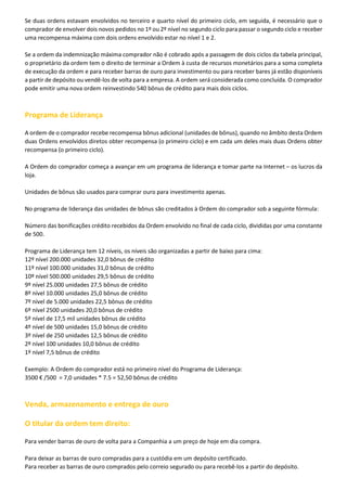 Se duas ordens estavam envolvidos no terceiro e quarto nível do primeiro ciclo, em seguida, é necessário que o
comprador de envolver dois novos pedidos no 1º ou 2º nível no segundo ciclo para passar o segundo ciclo e receber
uma recompensa máxima com dois ordens envolvido estar no nível 1 e 2.
Se a ordem da indemnização máxima comprador não é cobrado após a passagem de dois ciclos da tabela principal,
o proprietário da ordem tem o direito de terminar a Ordem à custa de recursos monetários para a soma completa
de execução da ordem e para receber barras de ouro para investimento ou para receber bares já estão disponíveis
a partir de depósito ou vendê-los de volta para a empresa. A ordem será considerada como concluída. O comprador
pode emitir uma nova ordem reinvestindo 540 bônus de crédito para mais dois ciclos.

Programa de Liderança
A ordem de o comprador recebe recompensa bônus adicional (unidades de bônus), quando no âmbito desta Ordem
duas Ordens envolvidos diretos obter recompensa (o primeiro ciclo) e em cada um deles mais duas Ordens obter
recompensa (o primeiro ciclo).
A Ordem do comprador começa a avançar em um programa de liderança e tomar parte na Internet – os lucros da
loja.
Unidades de bônus são usados para comprar ouro para investimento apenas.
No programa de liderança das unidades de bônus são creditados à Ordem do comprador sob a seguinte fórmula:
Número das bonificações crédito recebidos da Ordem envolvido no final de cada ciclo, divididas por uma constante
de 500.
Programa de Liderança tem 12 níveis, os níveis são organizadas a partir de baixo para cima:
12º nível 200.000 unidades 32,0 bônus de crédito
11º nível 100.000 unidades 31,0 bônus de crédito
10º nível 500.000 unidades 29,5 bônus de crédito
9º nível 25.000 unidades 27,5 bônus de crédito
8º nível 10.000 unidades 25,0 bônus de crédito
7º nível de 5.000 unidades 22,5 bônus de crédito
6º nível 2500 unidades 20,0 bônus de crédito
5º nível de 17,5 mil unidades bônus de crédito
4º nível de 500 unidades 15,0 bônus de crédito
3º nível de 250 unidades 12,5 bônus de crédito
2º nível 100 unidades 10,0 bônus de crédito
1º nível 7,5 bônus de crédito
Exemplo: A Ordem do comprador está no primeiro nível do Programa de Liderança:
3500 € /500 = 7,0 unidades * 7.5 = 52,50 bônus de crédito

Venda, armazenamento e entrega de ouro
O titular da ordem tem direito:
Para vender barras de ouro de volta para a Companhia a um preço de hoje em dia compra.
Para deixar as barras de ouro compradas para a custódia em um depósito certificado.
Para receber as barras de ouro comprados pelo correio segurado ou para recebê-los a partir do depósito.

 
