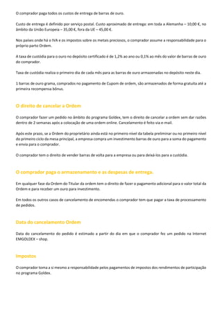 O comprador paga todos os custos de entrega de barras de ouro.
Custo de entrega é definido por serviço postal. Custo aproximado de entrega: em toda a Alemanha – 10,00 €, no
âmbito da União Europeia – 35,00 €, fora da UE – 45,00 €.
Nos países onde há o IVA e os impostos sobre os metais preciosos, o comprador assume a responsabilidade para o
próprio parto Ordem.
A taxa de custódia para o ouro no depósito certificado é de 1,2% ao ano ou 0,1% ao mês do valor de barras de ouro
do comprador.
Taxa de custódia realiza o primeiro dia de cada mês para as barras de ouro armazenadas no depósito neste dia.
1 barras de ouro grama, comprados no pagamento de Cupom de ordem, são armazenados de forma gratuita até a
primeira recompensa bônus.

O direito de cancelar a Ordem
O comprador fazer um pedido no âmbito do programa Goldex, tem o direito de cancelar a ordem sem dar razões
dentro de 2 semanas após a colocação de uma ordem online. Cancelamento é feito via e-mail.
Após este prazo, se a Ordem do proprietário ainda está no primeiro nível da tabela preliminar ou no primeiro nível
do primeiro ciclo da mesa principal, a empresa compra um investimento barras de ouro para a soma do pagamento
e envia para o comprador.
O comprador tem o direito de vender barras de volta para a empresa ou para deixá-los para a custódia.

O comprador paga o armazenamento e as despesas de entrega.
Em qualquer fase da Ordem do Titular da ordem tem o direito de fazer o pagamento adicional para o valor total da
Ordem e para receber um ouro para investimento.
Em todos os outros casos de cancelamento de encomendas o comprador tem que pagar a taxa de processamento
de pedidos.

Data do cancelamento Ordem
Data do cancelamento do pedido é estimado a partir do dia em que o comprador fez um pedido na Internet
EMGOLDEX – shop.

Impostos
O comprador toma a si mesmo a responsabilidade pelos pagamentos de impostos dos rendimentos de participação
no programa Goldex.

 