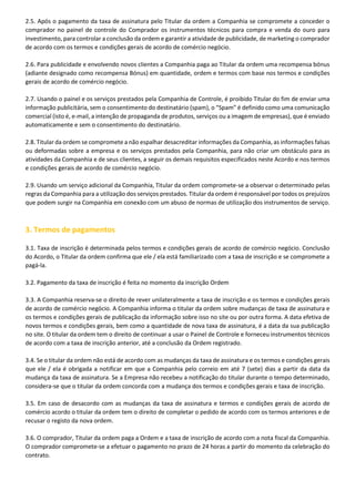 2.5. Após o pagamento da taxa de assinatura pelo Titular da ordem a Companhia se compromete a conceder o
comprador no painel de controle do Comprador os instrumentos técnicos para compra e venda do ouro para
investimento, para controlar a conclusão da ordem e garantir a atividade de publicidade, de marketing o comprador
de acordo com os termos e condições gerais de acordo de comércio negócio.
2.6. Para publicidade e envolvendo novos clientes a Companhia paga ao Titular da ordem uma recompensa bónus
(adiante designado como recompensa Bónus) em quantidade, ordem e termos com base nos termos e condições
gerais de acordo de comércio negócio.
2.7. Usando o painel e os serviços prestados pela Companhia de Controle, é proibido Titular do fim de enviar uma
informação publicitária, sem o consentimento do destinatário (spam), o “Spam” é definido como uma comunicação
comercial (isto é, e-mail, a intenção de propaganda de produtos, serviços ou a imagem de empresas), que é enviado
automaticamente e sem o consentimento do destinatário.
2.8. Titular da ordem se compromete a não espalhar desacreditar informações da Companhia, as informações falsas
ou deformadas sobre a empresa e os serviços prestados pela Companhia, para não criar um obstáculo para as
atividades da Companhia e de seus clientes, a seguir os demais requisitos especificados neste Acordo e nos termos
e condições gerais de acordo de comércio negócio.
2.9. Usando um serviço adicional da Companhia, Titular da ordem compromete-se a observar o determinado pelas
regras da Companhia para a utilização dos serviços prestados. Titular da ordem é responsável por todos os prejuízos
que podem surgir na Companhia em conexão com um abuso de normas de utilização dos instrumentos de serviço.

3. Termos de pagamentos
3.1. Taxa de inscrição é determinada pelos termos e condições gerais de acordo de comércio negócio. Conclusão
do Acordo, o Titular da ordem confirma que ele / ela está familiarizado com a taxa de inscrição e se compromete a
pagá-la.
3.2. Pagamento da taxa de inscrição é feita no momento da inscrição Ordem
3.3. A Companhia reserva-se o direito de rever unilateralmente a taxa de inscrição e os termos e condições gerais
de acordo de comércio negócio. A Companhia informa o titular da ordem sobre mudanças de taxa de assinatura e
os termos e condições gerais de publicação da informação sobre isso no site ou por outra forma. A data efetiva de
novos termos e condições gerais, bem como a quantidade de nova taxa de assinatura, é a data da sua publicação
no site. O titular da ordem tem o direito de continuar a usar o Painel de Controle e forneceu instrumentos técnicos
de acordo com a taxa de inscrição anterior, até a conclusão da Ordem registrado.
3.4. Se o titular da ordem não está de acordo com as mudanças da taxa de assinatura e os termos e condições gerais
que ele / ela é obrigada a notificar em que a Companhia pelo correio em até 7 (sete) dias a partir da data da
mudança da taxa de assinatura. Se a Empresa não recebeu a notificação do titular durante o tempo determinado,
considera-se que o titular da ordem concorda com a mudança dos termos e condições gerais e taxa de inscrição.
3.5. Em caso de desacordo com as mudanças da taxa de assinatura e termos e condições gerais de acordo de
comércio acordo o titular da ordem tem o direito de completar o pedido de acordo com os termos anteriores e de
recusar o registo da nova ordem.
3.6. O comprador, Titular da ordem paga a Ordem e a taxa de inscrição de acordo com a nota fiscal da Companhia.
O comprador compromete-se a efetuar o pagamento no prazo de 24 horas a partir do momento da celebração do
contrato.

 
