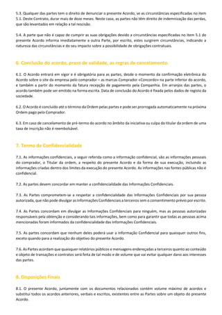 5.3. Qualquer das partes tem o direito de denunciar o presente Acordo, se as circunstâncias especificadas no item
5.1. Deste Contrato, durar mais de doze meses. Neste caso, as partes não têm direito de indemnização das perdas,
que são levantados em relação a tal rescisão.
5.4. A parte que não é capaz de cumprir as suas obrigações devido a circunstâncias especificadas no item 5.1 do
presente Acordo informa imediatamente a outra Parte, por escrito, estes surgirem circunstâncias, indicando a
natureza das circunstâncias e do seu impacto sobre a possibilidade de obrigações contratuais.

6. Conclusão do acordo, prazo de validade, as regras de cancelamento.
6.1. O Acordo entrará em vigor e é obrigatória para as partes, desde o momento da confirmação eletrônica do
Acordo sobre o site da empresa pelo comprador – as marcas Comprador «Concordo» na parte inferior do acordo,
e também a partir do momento da fatura recepção de pagamento pela Companhia. Em arranjos das partes, o
acordo também pode ser emitido na forma escrita. Data de conclusão do Acordo é fixada pelos dados de registo da
sociedade.
6.2. O Acordo é concluído até o término da Ordem pelas partes e pode ser prorrogada automaticamente na próxima
Ordem pago pelo Comprador.
6.3. Em caso de cancelamento de pré-termo do acordo no âmbito da iniciativa ou culpa do titular da ordem de uma
taxa de inscrição não é reembolsável.

7. Termo de Confidencialidade
7.1. As informações confidenciais, a seguir referida como a informação confidencial, são as informações pessoais
do comprador, o Titular da ordem, a respeito do presente Acordo e da forma de sua execução, incluindo as
informações criadas dentro dos limites da execução do presente Acordo. As informações nas fontes públicas não é
confidencial.
7.2. As partes devem concordar em manter a confidencialidade das Informações Confidenciais.
7.3. As Partes comprometem-se a respeitar a confidencialidade das Informações Confidenciais por sua pessoa
autorizada, que não pode divulgar as Informações Confidenciais a terceiros sem o consentimento prévio por escrito.
7.4. As Partes concordam em divulgar as Informações Confidenciais para ninguém, mas as pessoas autorizadas
responsáveis pela obtenção e considerando tais informações, bem como para garantir que todas as pessoas acima
mencionadas foram informados da confidencialidade das Informações Confidenciais.
7.5. As partes concordam que nenhum deles poderá usar a Informação Confidencial para quaisquer outros fins,
exceto quando para a realização do objetivo do presente Acordo.
7.6. As Partes acordam que quaisquer relatórios públicos e mensagens endereçadas a terceiros quanto ao conteúdo
e objeto de transações e contratos será feita de tal modo e de volume que vai evitar qualquer dano aos interesses
das partes.

8. Disposições Finais
8.1. O presente Acordo, juntamente com os documentos relacionados contém volume máximo de acordos e
substitui todos os acordos anteriores, verbais e escritos, existentes entre as Partes sobre um objeto do presente
Acordo.

 