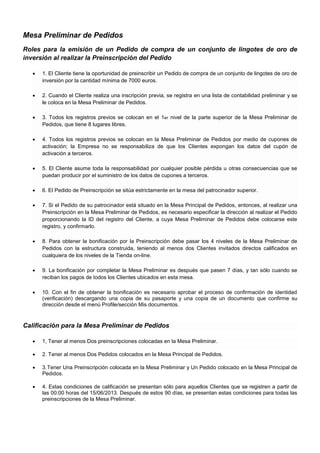 Mesa Preliminar de Pedidos
Roles para la emisión de un Pedido de compra de un conjunto de lingotes de oro de
inversión al realizar la Preinscripción del Pedido























1. El Cliente tiene la oportunidad de preinscribir un Pedido de compra de un conjunto de lingotes de oro de
inversión por la cantidad mínima de 7000 euros.
2. Cuando el Cliente realiza una inscripción previa, se registra en una lista de contabilidad preliminar y se
le coloca en la Mesa Preliminar de Pedidos.
3. Todos los registros previos se colocan en el 1er nivel de la parte superior de la Mesa Preliminar de
Pedidos, que tiene 8 lugares libres.
4. Todos los registros previos se colocan en la Mesa Preliminar de Pedidos por medio de cupones de
activación; la Empresa no se responsabiliza de que los Clientes expongan los datos del cupón de
activación a terceros.
5. El Cliente asume toda la responsabilidad por cualquier posible pérdida u otras consecuencias que se
puedan producir por el suministro de los datos de cupones a terceros.
6. El Pedido de Preinscripción se sitúa estrictamente en la mesa del patrocinador superior.
7. Si el Pedido de su patrocinador está situado en la Mesa Principal de Pedidos, entonces, al realizar una
Preinscripción en la Mesa Preliminar de Pedidos, es necesario especificar la dirección al realizar el Pedido
proporcionando la ID del registro del Cliente, a cuya Mesa Preliminar de Pedidos debe colocarse este
registro, y confirmarlo.
8. Para obtener la bonificación por la Preinscripción debe pasar los 4 niveles de la Mesa Preliminar de
Pedidos con la estructura construida, teniendo al menos dos Clientes invitados directos calificados en
cualquiera de los niveles de la Tienda on-line.
9. La bonificación por completar la Mesa Preliminar es después que pasen 7 días, y tan sólo cuando se
reciban los pagos de todos los Clientes ubicados en esta mesa.
10. Con el fin de obtener la bonificación es necesario aprobar el proceso de confirmación de identidad
(verificación) descargando una copia de su pasaporte y una copia de un documento que confirme su
dirección desde el menú Profile/sección Mis documentos.



Calificación para la Mesa Preliminar de Pedidos








1, Tener al menos Dos preinscripciones colocadas en la Mesa Preliminar.
2. Tener al menos Dos Pedidos colocados en la Mesa Principal de Pedidos.
3. Tener Una Preinscripción colocada en la Mesa Preliminar y Un Pedido colocado en la Mesa Principal de
Pedidos.
4. Estas condiciones de calificación se presentan sólo para aquellos Clientes que se registren a partir de
las 00:00 horas del 15/06/2013. Después de estos 90 días, se presentan estas condiciones para todas las
preinscripciones de la Mesa Preliminar.

 