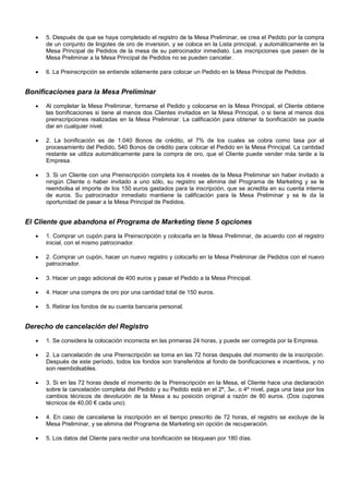 





5. Después de que se haya completado el registro de la Mesa Preliminar, se crea el Pedido por la compra
de un conjunto de lingotes de oro de inversion, y se coloca en la Lista principal, y automáticamente en la
Mesa Principal de Pedidos de la mesa de su patrocinador inmediato. Las inscripciones que pasen de la
Mesa Preliminar a la Mesa Principal de Pedidos no se pueden cancelar.
6. La Preinscripción se entiende sólamente para colocar un Pedido en la Mesa Principal de Pedidos.

Bonificaciones para la Mesa Preliminar








Al completar la Mesa Preliminar, formarse el Pedido y colocarse en la Mesa Principal, el Cliente obtiene
las bonificaciones si tiene al menos dos Clientes invitados en la Mesa Principal, o si tiene al menos dos
preinscripciones realizadas en la Mesa Preliminar. La calificación para obtener la bonificación se puede
dar en cualquier nivel.
2. La bonificación es de 1.040 Bonos de crédito, el 7% de los cuales se cobra como tasa por el
procesamiento del Pedido, 540 Bonos de crédito para colocar el Pedido en la Mesa Principal. La cantidad
restante se utiliza automáticamente para la compra de oro, que el Cliente puede vender más tarde a la
Empresa.
3. Si un Cliente con una Preinscripción completa los 4 niveles de la Mesa Preliminar sin haber invitado a
ningún Cliente o haber invitado a uno sólo, su registro se elimina del Programa de Marketing y se le
reembolsa el importe de los 150 euros gastados para la inscripción, que se acredita en su cuenta interna
de euros. Su patrocinador inmediato mantiene la calificación para la Mesa Preliminar y se le da la
oportunidad de pasar a la Mesa Principal de Pedidos.



El Cliente que abandona el Programa de Marketing tiene 5 opciones











1. Comprar un cupón para la Preinscripción y colocarla en la Mesa Preliminar, de acuerdo con el registro
inicial, con el mismo patrocinador.
2. Comprar un cupón, hacer un nuevo registro y colocarlo en la Mesa Preliminar de Pedidos con el nuevo
patrocinador.
3. Hacer un pago adicional de 400 euros y pasar el Pedido a la Mesa Principal.
4. Hacer una compra de oro por una cantidad total de 150 euros.
5. Retirar los fondos de su cuenta bancaria personal.

Derecho de cancelación del Registro












1. Se considera la colocación incorrecta en las primeras 24 horas, y puede ser corregida por la Empresa.
2. La cancelación de una Preinscripción se toma en las 72 horas después del momento de la inscripción.
Después de este período, todos los fondos son transferidos al fondo de bonificaciones e incentivos, y no
son reembolsables.
3. Si en las 72 horas desde el momento de la Preinscripción en la Mesa, el Cliente hace una declaración
sobre la cancelación completa del Pedido y su Pedido está en el 2º, 3er, o 4º nivel, paga una tasa por los
cambios técnicos de devolución de la Mesa a su posición original a razón de 80 euros. (Dos cupones
técnicos de 40,00 € cada uno).
4. En caso de cancelarse la inscripción en el tiempo prescrito de 72 horas, el registro se excluye de la
Mesa Preliminar, y se elimina del Programa de Marketing sin opción de recuperación.
5. Los datos del Cliente para recibir una bonificación se bloquean por 180 días.

 