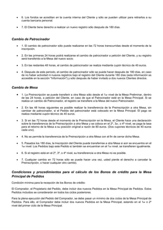 



6. Los fondos se acreditan en la cuenta interna del Cliente y sólo se pueden utilizar para retirarlos a su
cuenta bancaria personal.
7. El Cliente tiene derecho a realizar un nuevo registro sólo después de 180 días.

Cambio de Patrocinador








1. El cambio de patrocinador sólo puede realizarse en las 72 horas transcurridas desde el momento de la
inscripción.
2. En las primeras 24 horas podrá realizarse el cambio de patrocinador a petición del Cliente, y su registro
será transferido a la Mesa del nuevo socio.
3. En las restantes 48 horas, el cambio de patrocinador se realiza mediante cupón técnico de 40 euros.
4. Después de este período, el cambio de patrocinador sólo se puede hacer después de 180 días, en caso
de no haber actividad ni nuevos registros bajo el registro del Cliente durante 180 días (esta información es
accesible en la sección "Información") y sólo después de haber invitado a dos nuevos Clientes directos.



Cambio de Mesa






1. La Preinscripción se puede transferir a otra Mesa sólo desde el 1er nivel de la Mesa Preliminar, dentro
de las 24 horas, a petición del Cliente, en caso de que el Patrocinador esté en la Mesa Principal. Si se
realiza un cambio de Patrocinador, el registro se transfiere a la Mesa del nuevo Patrocinador.
2. En las 48 horas siguientes es posible realizar la transferencia de la Preinscripción a otra Mesa, sin
cambiar de patrocinador, si el Pedido del patrocinador está colocado en la Mesa Principal. El pago se
realiza mediante cupón técnico de 40 euros.
3. Si en las 72 horas desde el momento de la Preinscripción en la Mesa, el Cliente hace una declaración
sobre la transferencia de la Preinscripción a otra Mesa y se coloca en el 2º, 3er, o 4º nivel, se paga la tasa
para el retorno de la Mesa a su posición original a razón de 80 euros. (Dos cupones técnicos de 40 euros
cada uno).






4. No se permite la transferencia de la Preinscripción a otra Mesa con el fin de cerrar dicha Mesa.






6. Si el registro está en el 2º, 3º, o 4º nivel, su transferencia a otra Mesa no es posible.

5. Pasados los 180 días, la Inscripción del Cliente puede transferirse a otra Mesa si aún se encuentra en el
1er nivel. Los Pedidos bajo este Pedido si también se encuentran en el 1er nivel, se transfieren igualmente.

7. Cualquier cambio en 72 horas sólo se puede hacer una vez, usted pierde el derecho a cancelar la
Preinscripción, o hacer cualquier otro cambio.



Condiciones y procedimientos para el cálculo de los Bonos de crédito para la Mesa
Principal de Pedidos
Condición mínima para la recepción de los Bonos de crédito:
El Comprador, el Propietario del Pedido, debe incluir dos nuevos Pedidos en la Mesa Principal de Pedidos. Estos
Pedidos incluidos se considerarán en todos los ciclos posteriores.
Para la plena ejecución del Pedido del Comprador, se debe pasar un mínimo de dos ciclos de la Mesa Principal de
Pedidos. Para ello, el Comprador debe incluir dos nuevos Pedidos en la Mesa Principal, estando en el 1er o 2º
nivel del primer ciclo de la Mesa Principal.

 