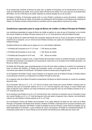 Si se cumple esta condición al término de cada ciclo, se debita al Comprador con la compensación de bonos, a
razón de 3.500 Bonos de crédito, de la cual se restan 245 Bonos de crédito (7%) como tasa por el procesamiento
del Pedido. Con los 3.255 Bonos de crédito restantes se compran lingotes de oro de inversión.
Al finalizar el Pedido, el Comprador puede emitir un nuevo Pedido o prolongar la acción del anterior, mediante la
reinversión de 540 Bonos de crédito. Se procede a la participación del Comprador en el Programa de marketing de
Goldex, los Pedidos incluidos anteriormente se consideran para la carga posterior de Bonos de crédito.

Condiciones especiales para la carga de Bonos de crédito a la Mesa Principal de Pedidos
Las condiciones especiales de carga de Bonos de crédito se aplican en caso de que el Comprador no ha incluido
dos nuevos Pedidos en la Mesa Principal, estando en el 1er o 2º nivel del primer ciclo de la Mesa Principal.
El cargo de Bonos de crédito del Pedido del Comprador depende del nivel en el que se encuentra el Pedido en el
momento de su recepción, con un mínimo de dos Pedidos incluidos, los cuales son considerados en cada ciclo de
la Mesa Principal.
Cantidad de Bonos de crédito que se cargan por uno o dos Pedidos calificados:
1. El Pedido del Comprador en el 1º o 2º nivel - 1.750 Bonos de crédito.
2. El Pedido del Comprador en el 3er nivel

- 1.250 Bonos de crédito.

3. El Pedido del Comprador en el 4º nivel

- 750

Bonos de crédito.

Un Pedido incluido en cualquier nivel, o ningún Pedido del Comprador incluido en la Mesa Principal, no da derecho
al Pedido del Comprador a la recepción de compensación. Este ciclo no se considera como Pedido ejecutado. Los
Bonos de crédito no se cargan.
El Pedido del Comprador pasa automáticamente al inicio del ciclo hasta cumplirse la condición de marketing de
incluir al menos dos Pedidos. El Pedido del Comprador vuelve a la posición inicial, y comienza de nuevo el
movimiento para obtener la bonificación. El Pedidos incluido se reserva para el segundo ciclo.
Si el Propietario del Pedido incluye nuevos Pedidos en el segundo ciclo de la Mesa Principal, el Pedido obtiene
una bonificación conforme a su disposición en la Mesa Principal en este ciclo.
En el segundo ciclo de la Mesa Principal la compensación de Bonos se definirá teniendo en cuenta los resultados
del primer ciclo.
Si el Comprador está en el 1er, o 2º, y 4º nivel en el primer ciclo incluye dos nuevos Pedidos, entonces esto es
suficiente para que el Comprador estando en el 1er o 2º nivel del segundo ciclo incluya un nuevo Pedido para
pasar el segundo ciclo y obtener una mayor bonificación para el segundo ciclo con dos Pedidos incluidos en el 1er
y 2º nivel para dos ciclos.
Si se incluyeran dos Pedidos en el 3er y 4º nivel del primer ciclo, entonces es necesario que el Comprador incluya
dos nuevos Pedidos en el 1er o 2º nivel del segundo ciclo para pasar el segundo ciclo y obtener una bonificación
máxima con dos Pedidos incluidos estando en el 1er y 2º nivel.
Si la bonificación máxima del Pedido del Comprador no se carga después de pasar los dos ciclos de la Mesa
Principal, el Propietario del Pedido tiene derecho a finalizar el Pedido a expensas de los recursos monetarios para
la suma total de la ejecución del Pedido y recibir los lingotes de oro de inversion o para recibir los lingotes que ya
están disponibles en el almacén, o para venderlos de nuevo a la Empresa. El Pedido se considerará finalizado. El
Comprador puede emitir un nuevo Pedido con la reinversión de 540 Bonos de crédito para dos ciclos más.

 