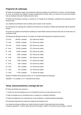 Programa de Liderazgo
El Pedido del Comprador recibe una bonificación adicional (unidades de bonificación) cuando en virtud del Pedido
en curso, se bonifican dos Pedidos incluidos directamente (el primer ciclo) y en cada uno de esos dos Pedidos
más se bonifiquen otros dos Pedidos (el primer ciclo).
El Pedido del Comprador comienza a avanzar en un Programa de Liderazgo y participa de las ganancias de la
Tienda on-line.
Las unidades de bonificación solo se utilizan para comprar oro de inversión.
En el Programa de Liderazgo las unidades de bonificación se acreditan al Pedido del Comprador bajo la siguiente
fórmula:
El número de unidades de bonificación recibidas por cada Pedido incluido al final de cada ciclo se divide entre una
constante de 500.
El Programa de liderazgo consta de 12 niveles; los niveles están dispuestos de abajo hacia arriba:
12º nivel

200 000 unidades

32,0 Bonos de crédito.

11º nivel

100 000 unidades

31,0 Bonos de crédito.

10º nivel

50.000 unidades

29,5 Bonos de crédito.

9º nivel

25,000 unidades

27,5 Bonos de crédito.

8º nivel

10,000 unidades

25,0 Bonos de crédito.

7º nivel

5.000 unidades

22,5 Bonos de crédito.

6º nivel

2.500 unidades

20,0 Bonos de crédito.

5º nivel

1,000 unidades

17,5 Bonos de crédito.

4º nivel

500 unidades

15,0 Bonos de crédito.

3er nivel

250 unidades

12,5 Bonos de crédito.

2º nivel

100 unidades

10,0 Bonos de crédito.

1er nivel

1 a 99 unidades

7,5 Bonos de crédito.

Ejemplo: El Pedido del Comprador está en el 1er nivel del Programa de liderazgo:
3500/500 = 7,0 unidades x 7,5 = 52,50 Bonos de crédito.

Venta, almacenamiento y entrega del oro
El Titular del Pedido tiene derecho a:
1. Vender de nuevo los lingotes de oro a la Compañía al precio de compra del día en curso.
2. Dejar los lingotes de oro comprados para su custodia en un depósito certificado.
3. Recibir los lingotes de oro comprados por correo certificado, o recibirlos desde el depositario.
El Comprador paga todos los costes de entrega de los lingotes de oro.
Los costes de entrega se definen por medio del servicio postal. Coste aproximado de la entrega:-----------------------A través de Alemania > 10,00 €. Dentro de la Unión Europea > 35,00 €. Fuera de la Unión Europea > 45,00 €.

 
