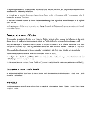 En aquellos países en los que hay IVA e impuestos sobre metales preciosos, el Comprador asume él mismo la
responsabilidad por entrega del Pedido.
La comisión por la custodia del oro en el depósito certificado es del 1,2% anual, o del 0,1% mensual del valor de
los lingotes de oro del Comprador.
La tasa de custodia se acomete el primer día de cada mes según los lingotes de oro almacenados en el depósito
hasta ese día.
Los lingotes de oro de 1 gramo, comprados con el pago del cupón de Pedido se almacenan gratuitamente hasta la
primera bonificación.

Derecho a cancelar el Pedido
El Comprador, al realizar un Pedido en el Programa Goldex, tiene derecho a cancelar dicho Pedido sin dar razón
alguna, dentro de las 2 semanas después de colocar un Pedido on-line. La cancelación se realiza via e-mail.
Después de este plazo, si el Pedido del Propietario se encuentra todavía en el 1er nivel del primer ciclo de la Mesa
Principal, la Empresa compra unos lingotes de oro de inversión por la suma del prepago y los envía al Comprador.
El Comprador tiene derecho a vender de nuevo los lingotes de oro a la Empresa o dejarlos para su custodia.
El Comprador paga los costes de almacenamiento y los gastos de envío.
En cualquier etapa del Pedido, el Titular del Pedido tiene derecho a realizar un pago adicional a la cantidad total
del Pedido y recibir una inversion en oro.
En los demás casos de cancelación del Pedido, el Comprador ha de pagar las tasas de procesamiento del Pedido.

Fecha de cancelación del Pedido
La fecha de cancelación del Pedido se estima desde el día en que el Comprador coloca un Pedido en la Tienda
on-line de EMGOLDEX.

Impuestos
El Comprador se hace responsible él mismo de los pagos de los impuestos por los ingresos de participación en el
Programa Goldex.

 