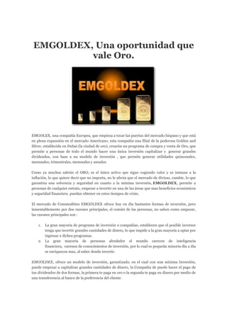 EMGOLDEX, Una oportunidad que
vale Oro.
EMGOLEX, una compañía Europea, que empieza a tocar las puertas del mercado hispano y que está
en plena expansión en el mercado Americano, esta compañía una filial de la poderosa Golden and
Silver, establecida en Dubai (la ciudad de oro), crearón un programa de compra y venta de Oro, que
permite a personas de todo el mundo hacer una única inversión capitalizar y generar grandes
dividendos, con base a un modelo de inversión , que permite generar utilidades quincenales,
mensuales, trimestrales, mensuales y anuales.
Como ya muchos sabrán el ORO, es el único activo que sigue cogiendo valor y es inmune a la
inflación, lo que quiere decir que no importa, no le afecta que el mercado de divisas, cambie, lo que
garantiza una solvencia y seguridad en cuanto a la mínima inversión, EMGOLDEX, permite a
personas de cualquier estrato, empezar a invertir en una de las áreas que mas beneficios económicos
y seguridad financiera puedan obtener en estos tiempos de crisis.
El mercado de Commodities EMGOLDEX ofrece hoy en día bastantes formas de inversión, pero
lamentablemente por dos razones principales, el común de las personas, no saben como empezar,
las razones principales son :
1. La gran mayoría de programa de inversión o compañías, establecen que el posible inversor
tenga que invertir grandes cantidades de dinero, lo que impide a la gran mayoría a optar por
ingresar a dichos programas.
2. La gran mayoría de personas alrededor el mundo carecen de inteligencia
financiera, carenen de conocimientos de inversión, por lo cual es pequeña minoría día a día
se enriquecen mas, al saber donde invertir.
EMGOLDEX, ofrece un modelo de inversión, garantizado, en el cual con una mínima Inversión,
puede empezar a capitalizar grandes cantidades de dinero, la Compañía de puede hacer el pago de
tus dividendos de dos formas, la primera te paga en oro o la segunda te paga en dinero por medio de
una transferencia al banco de la preferencia del cliente.
 