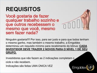 REQUISITOS
Ninguém gostaria!!!! Por isso, para ser justo e para que todos tenham
o mesmo ganho, mas também o mesmo trabalho, a Emgoldex
determinou um requisito mínimo para recebimento do bônus: CADA
INVESTIDOR DEVE TRAZER 2 NOVOS PARA O NÍVEL 1 DE SEU
GRUPO.
Investidores que não fazem as 2 indicações completam o
ciclo e não recebem.
Indicações são feitas UMA ÚNICA VEZ
 