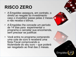 RISCO ZERO
• A Emgoldex assegura, em contrato, o
direito ao resgate do investimento
caso o investidor passe pelas 2 mesas
e não receba o bônus.
• A Emgoldex lhe concede um período
de 14 dias para experimentar o
programa e cancelar sua encomenda,
sem precisar se justificar.
• Você entra no programa comprando
uma cota de ouro e receberá uma
Nota Fiscal comprovando a
titularidade do seu ouro – que poderá
ser resgatado ao final das 2 mesas.
 