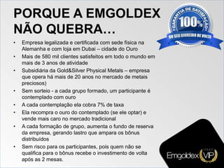PORQUE A EMGOLDEX
NÃO QUEBRA…
• Empresa legalizada e certificada com sede física na
Alemanha e com loja em Dubai – cidade do Ouro
• Mais de 580 mil clientes satisfeitos em todo o mundo em
mais de 3 anos de atividade
• Subsidiária da Gold&Silver Physical Metals – empresa
que opera há mais de 20 anos no mercado de metais
preciosos)
• Sem sorteio - a cada grupo formado, um participante é
contemplado com ouro
• A cada contemplação ela cobra 7% de taxa
• Ela recompra o ouro do contemplado (se ele optar) e
vende mais caro no mercado tradicional
• A cada formação de grupo, aumenta o fundo de reserva
da empresa, gerando lastro que ampara os bônus
distribuídos
• Sem risco para os participantes, pois quem não se
qualifica para o bônus recebe o investimento de volta
após as 2 mesas.
 