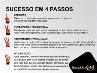 SUCESSO EM 4 PASSOS
CADASTRO
Preencha no site assim que estiver pronto para começar em
www.emgoldexvip.com.br/cadastro
VERIFICAÇÃO E PEDIDO INICIAL
Receba por email seu login, senha, nota fiscal do seu pedido inicial de ouro e
instruções para pagamento. Com o pedido pago, você entrará na sua mesa 1.
TREINAMENTO E PREPARAÇÃO
Após entrar na mesa você receberá treinamento de sistema, seu site personalizado e
instruções sobre como apresentar o programa de forma profissional, para que possa
falar com seus contatos e se qualificar de forma rápida.
QUALIFICAÇÃO
Após cadastrar 2 novos investidores e garantir seu bônus,
você seguirá com eles o mesmo processo que seguimos
com você para que seus amigos possam comprovar que
foram indicados porque você acredita que o programa é
um excelente investimento e não por interesse!
 